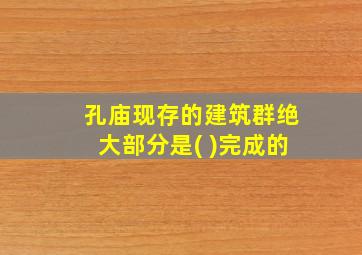 孔庙现存的建筑群绝大部分是( )完成的